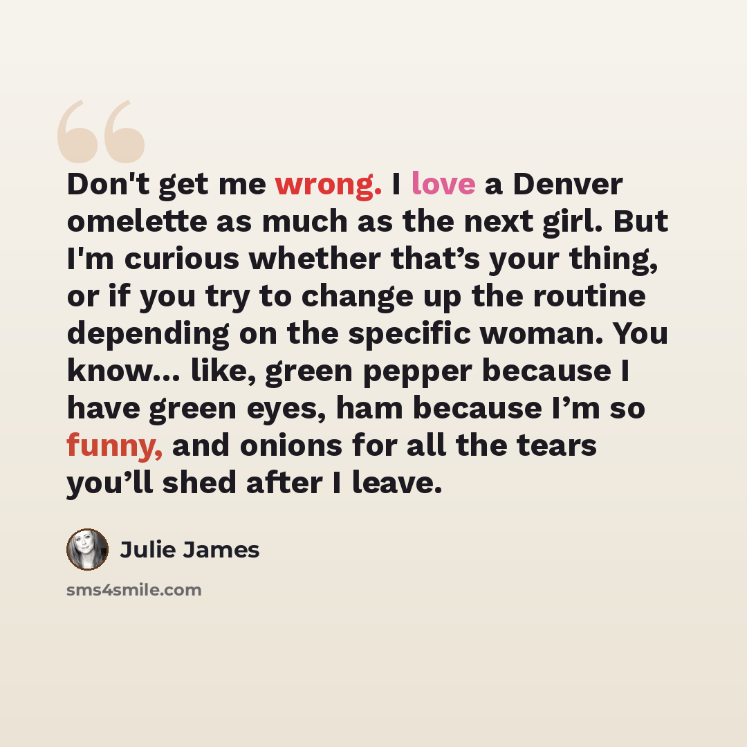 “Don't get me wrong. I love a Denver omelette as much as the next girl. But I'm curious whether that’s your thing, or if you try to change up the routine depending on the specific woman. You know… like, green pepper because I have green eyes, ham because I’m so funny, and onions for all the tears…” quote by Julie James