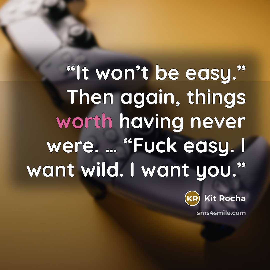 “It won’t be easy.” Then again, things worth having never were. … “Fuck easy. I want wild. I want you.” quote by Kit Rocha