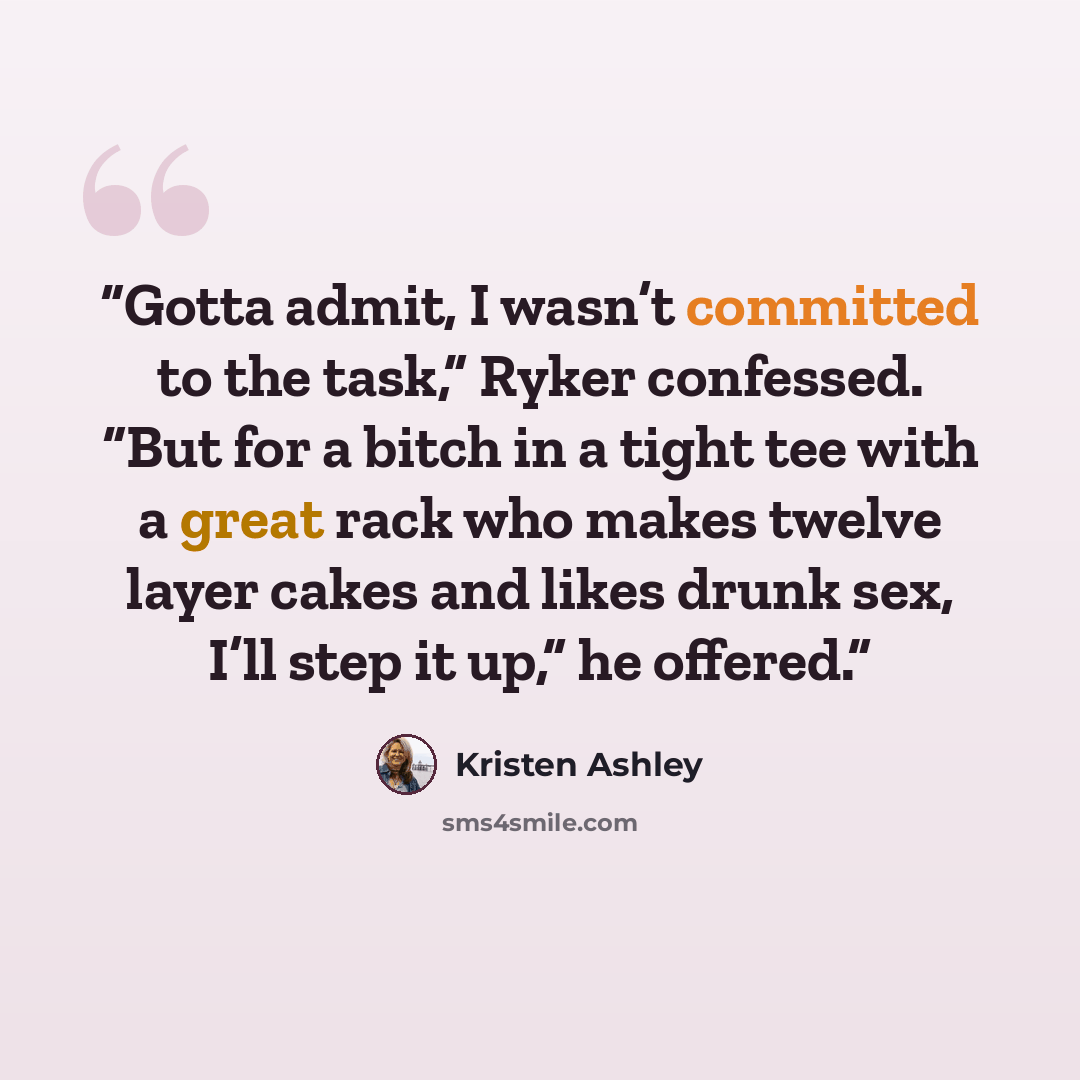 “Gotta admit, I wasn’t committed to the task,” Ryker confessed. “But for a bitch in a tight tee with a great rack who makes twelve layer cakes and likes drunk sex, I’ll step it up,” he offered.” quote by Kristen Ashley