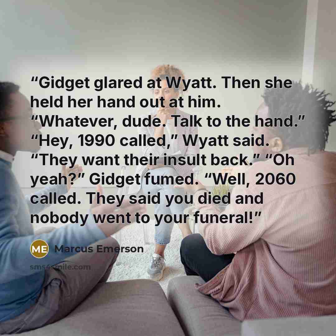 “Gidget glared at Wyatt. Then she held her hand out at him. “Whatever, dude. Talk to the hand.” “Hey, 1990 called,” Wyatt said. “They want their insult back.” “Oh yeah?” Gidget fumed. “Well, 2060 called. They said you died and nobody went to your funeral!” quote by Marcus Emerson