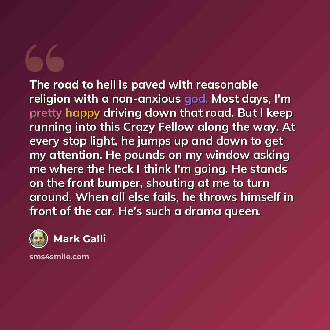 “The road to hell is paved with reasonable religion with a non-anxious god. Most days, I'm pretty happy driving down that road. But I keep running into this Crazy Fellow along the way. At every stop light, he jumps up and down to get my attention. He pounds on my window asking me where the heck I…” quote by Mark Galli