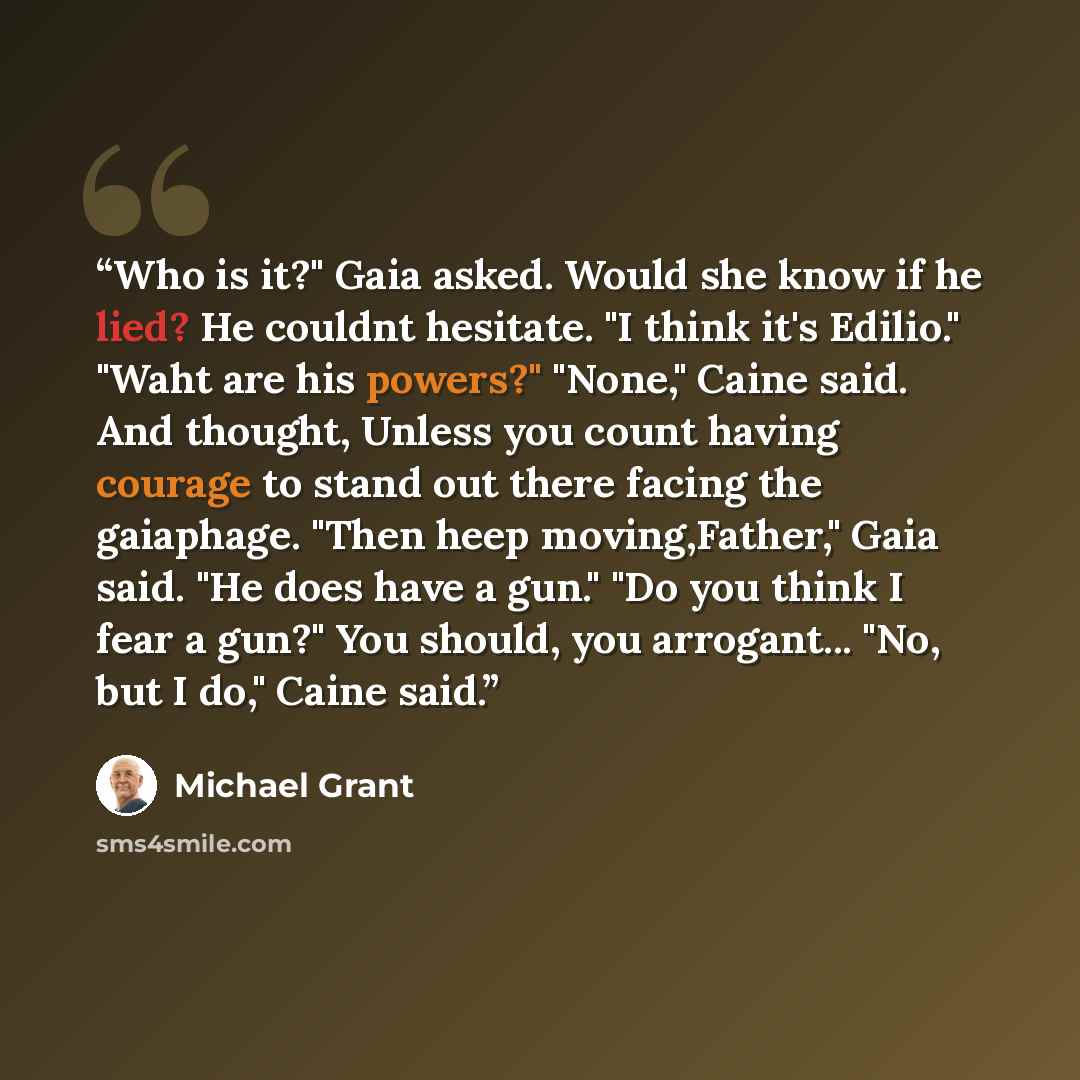 “Who is it?" Gaia asked. Would she know if he lied? He couldnt hesitate. "I think it's Edilio." "Waht are his powers?" "None," Caine said. And thought, Unless you count having courage to stand out there facing the gaiaphage. "Then heep moving,Father," Gaia said. "He does have a gun." "Do you think…” quote by Michael Grant