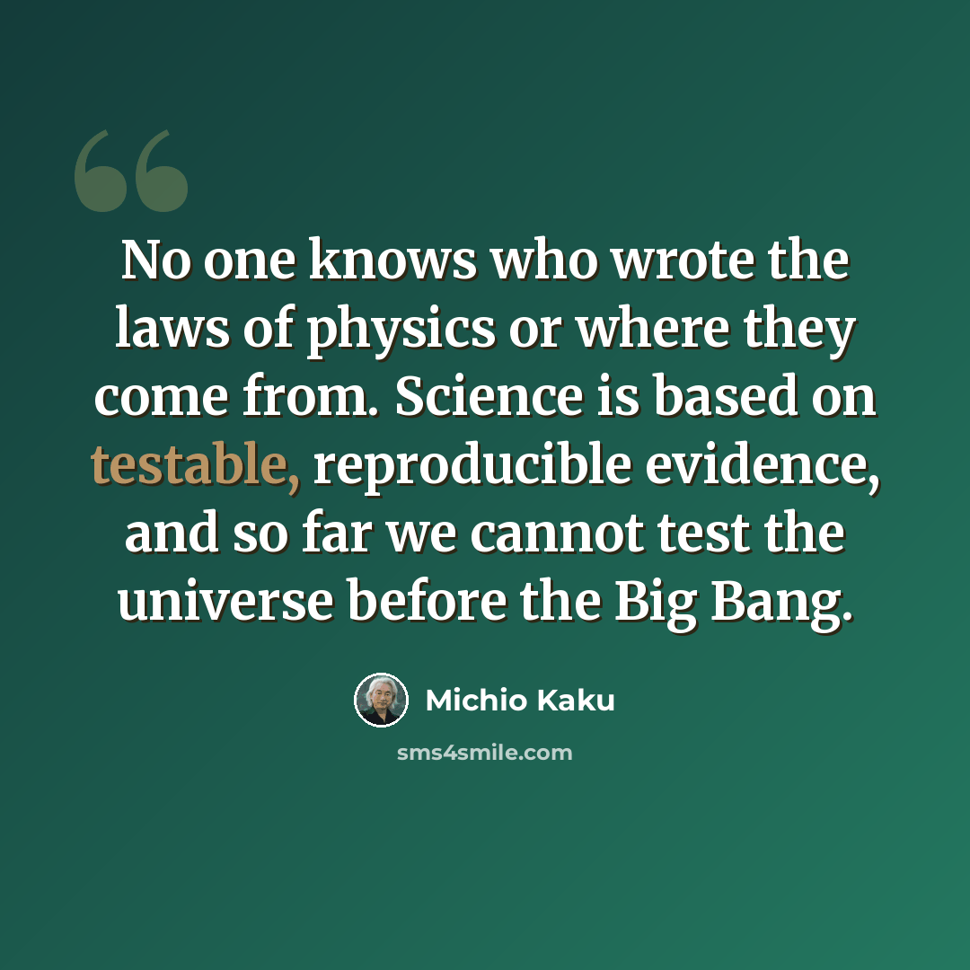 “No one knows who wrote the laws of physics or where they come from. Science is based on testable, reproducible evidence, and so far we cannot test the universe before the Big Bang.” quote by Michio Kaku