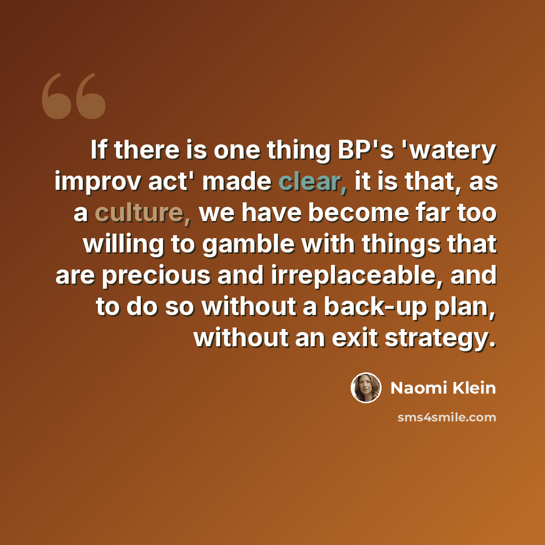 “If there is one thing BP's 'watery improv act' made clear, it is that, as a culture, we have become far too willing to gamble with things that are precious and irreplaceable, and to do so without a back-up plan, without an exit strategy.” quote by Naomi Klein