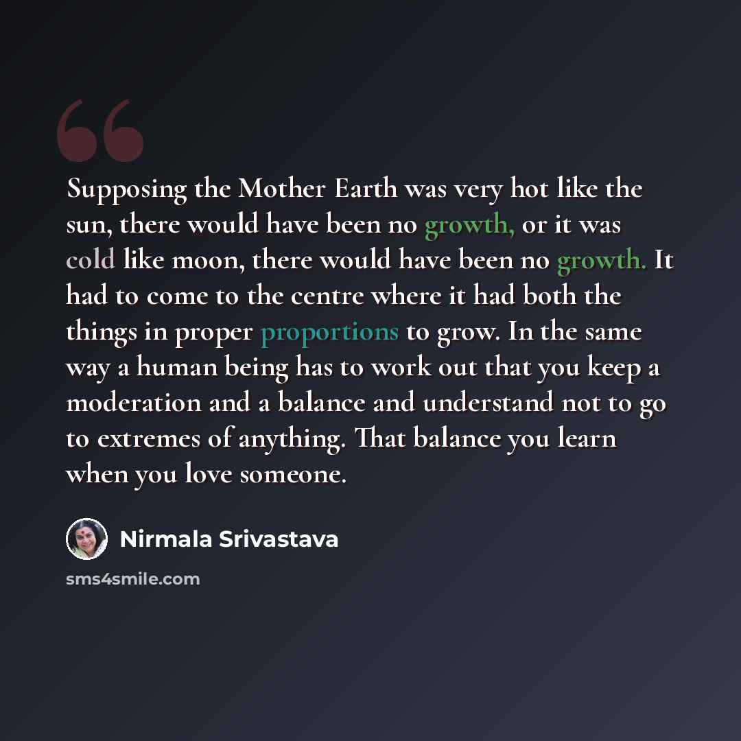 “Supposing the Mother Earth was very hot like the sun, there would have been no growth, or it was cold like moon, there would have been no growth. It had to come to the centre where it had both the things in proper proportions to grow. In the same way a human being has to work out that you keep a…” quote by Nirmala Srivastava