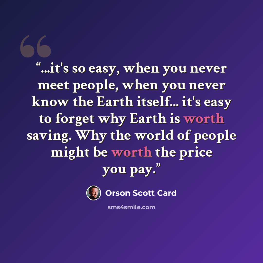 “...it's so easy, when you never meet people, when you never know the Earth itself... it's easy to forget why Earth is worth saving. Why the world of people might be worth the price you pay.” quote by Orson Scott Card