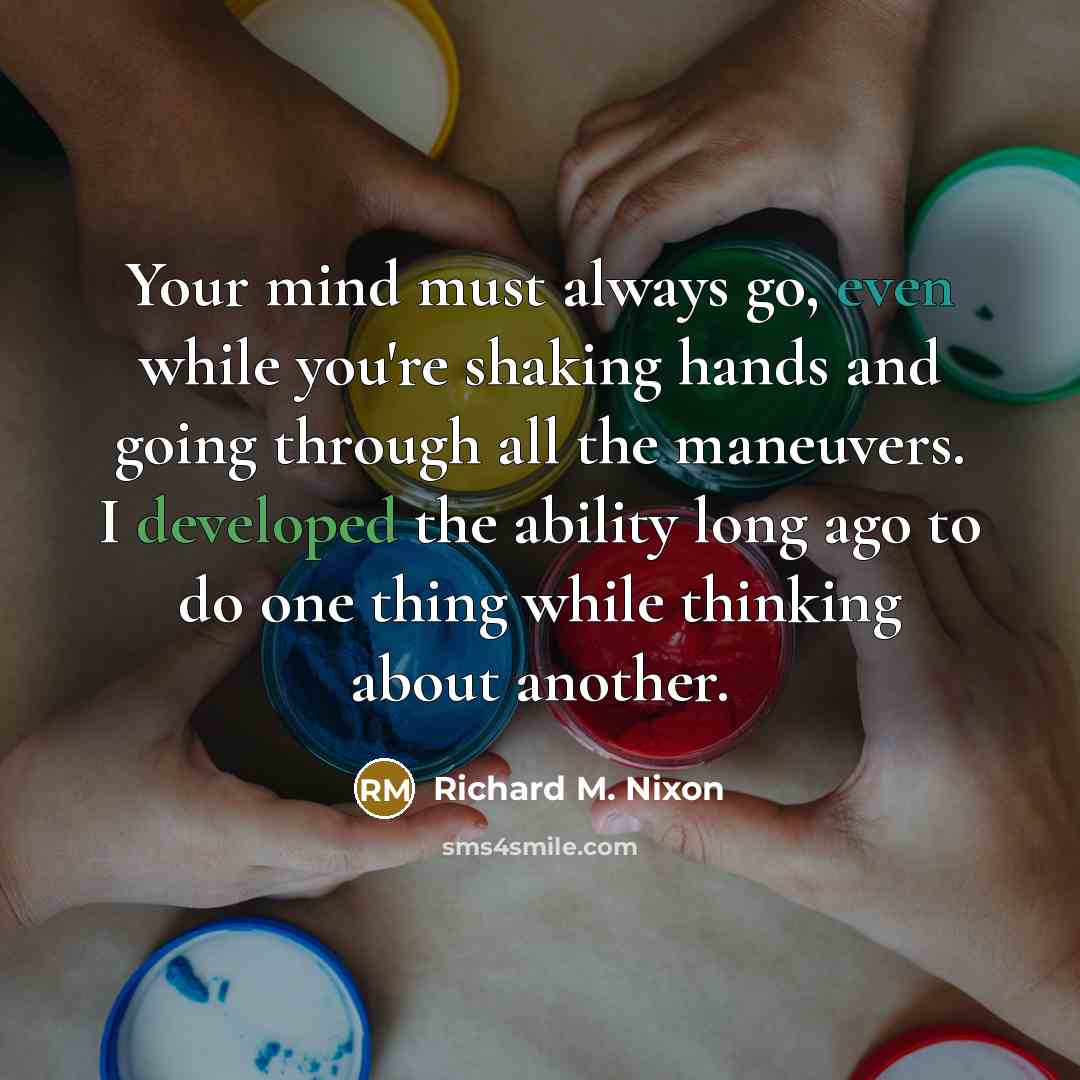 “Your mind must always go, even while you're shaking hands and going through all the maneuvers. I developed the ability long ago to do one thing while thinking about another.” quote by Richard M. Nixon