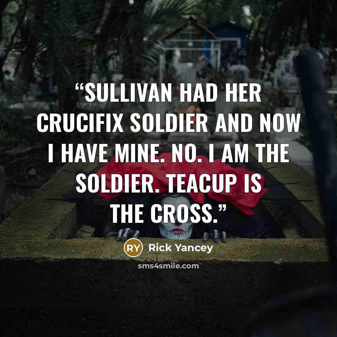 “Sullivan had her Crucifix Soldier and now I have mine. No. I am the soldier. Teacup is the cross.” quote by Rick Yancey