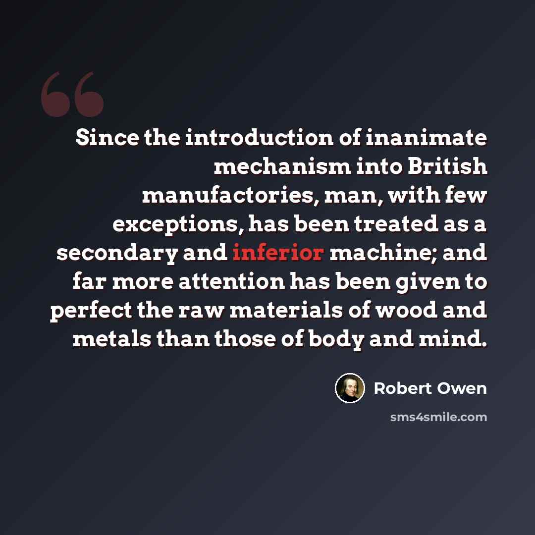 “Since the introduction of inanimate mechanism into British manufactories, man, with few exceptions, has been treated as a secondary and inferior machine; and far more attention has been given to perfect the raw materials of wood and metals than those of body and mind.” quote by Robert Owen