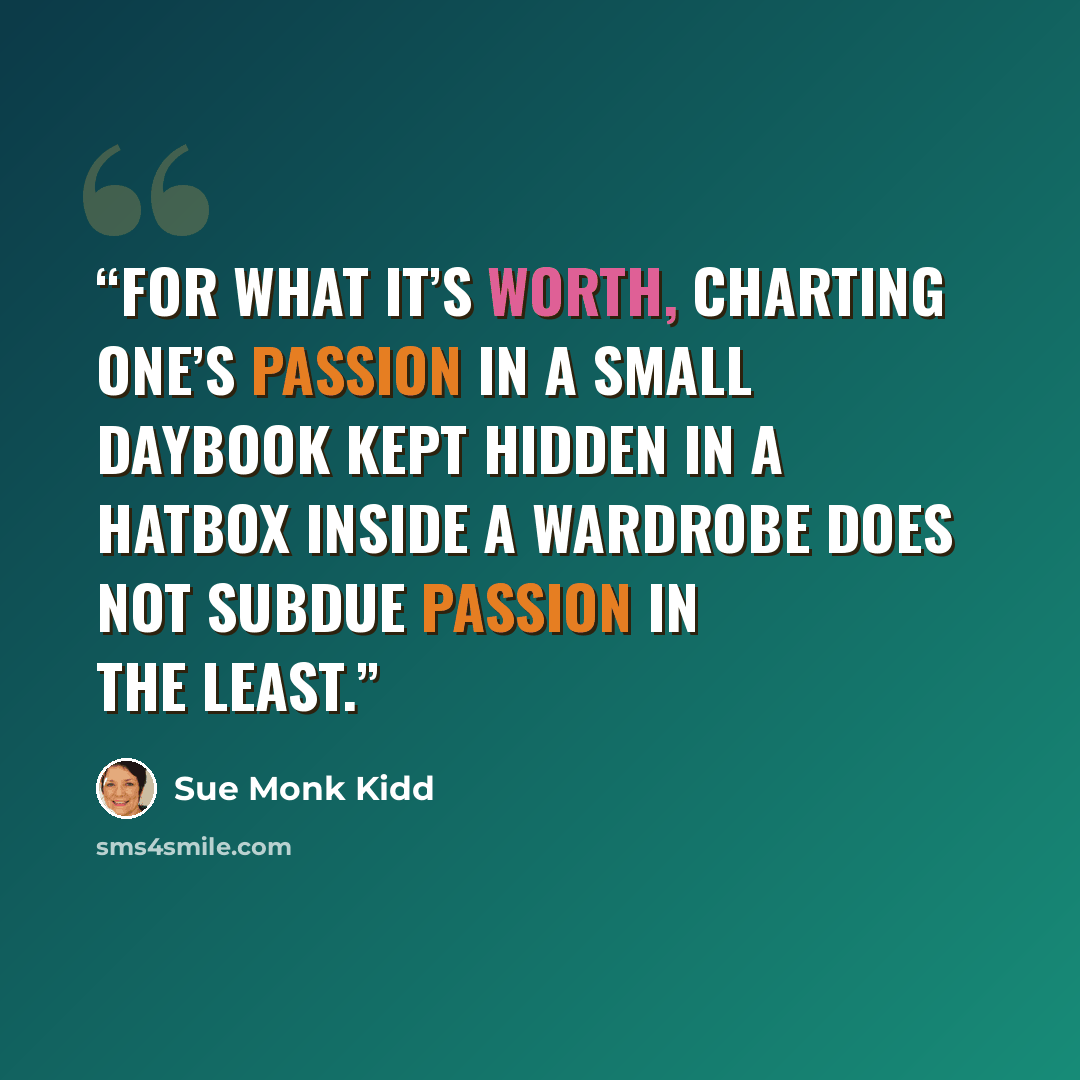 “For what it’s worth, charting one’s passion in a small daybook kept hidden in a hatbox inside a wardrobe does not subdue passion in the least.” quote by Sue Monk Kidd