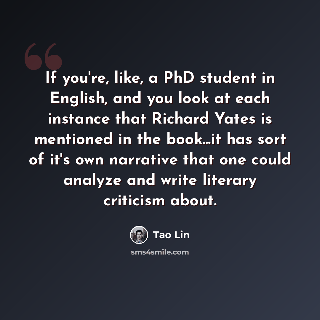 “If you're, like, a PhD student in English, and you look at each instance that Richard Yates is mentioned in the book...it has sort of it's own narrative that one could analyze and write literary criticism about.” quote by Tao Lin