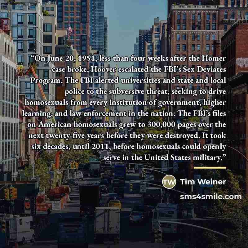 “On June 20, 1951, less than four weeks after the Homer case broke, Hoover escalated the FBI’s Sex Deviates Program. The FBI alerted universities and state and local police to the subversive threat, seeking to drive homosexuals from every institution of government, higher learning, and law…” quote by Tim Weiner