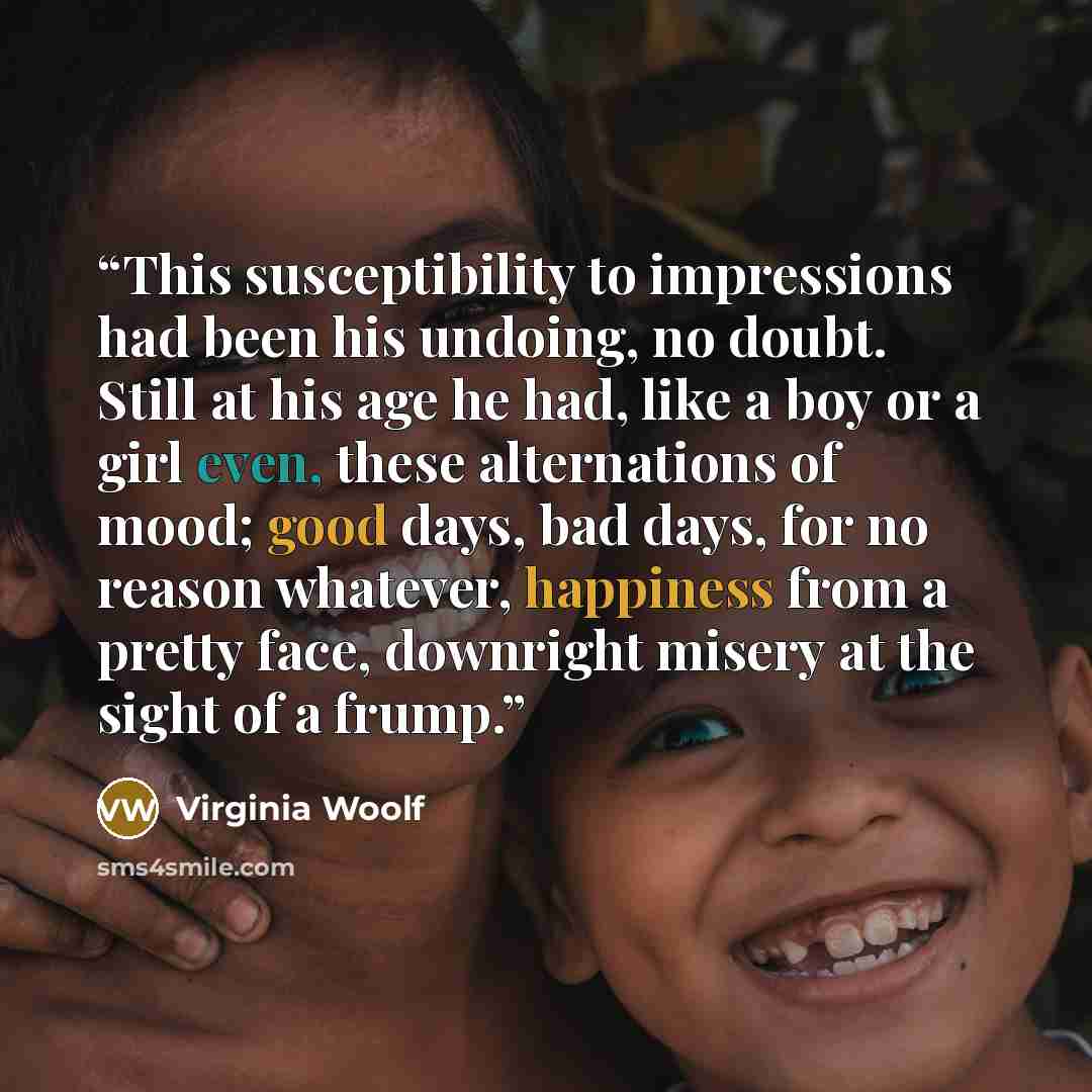 “This susceptibility to impressions had been his undoing, no doubt. Still at his age he had, like a boy or a girl even, these alternations of mood; good days, bad days, for no reason whatever, happiness from a pretty face, downright misery at the sight of a frump.” quote by Virginia Woolf