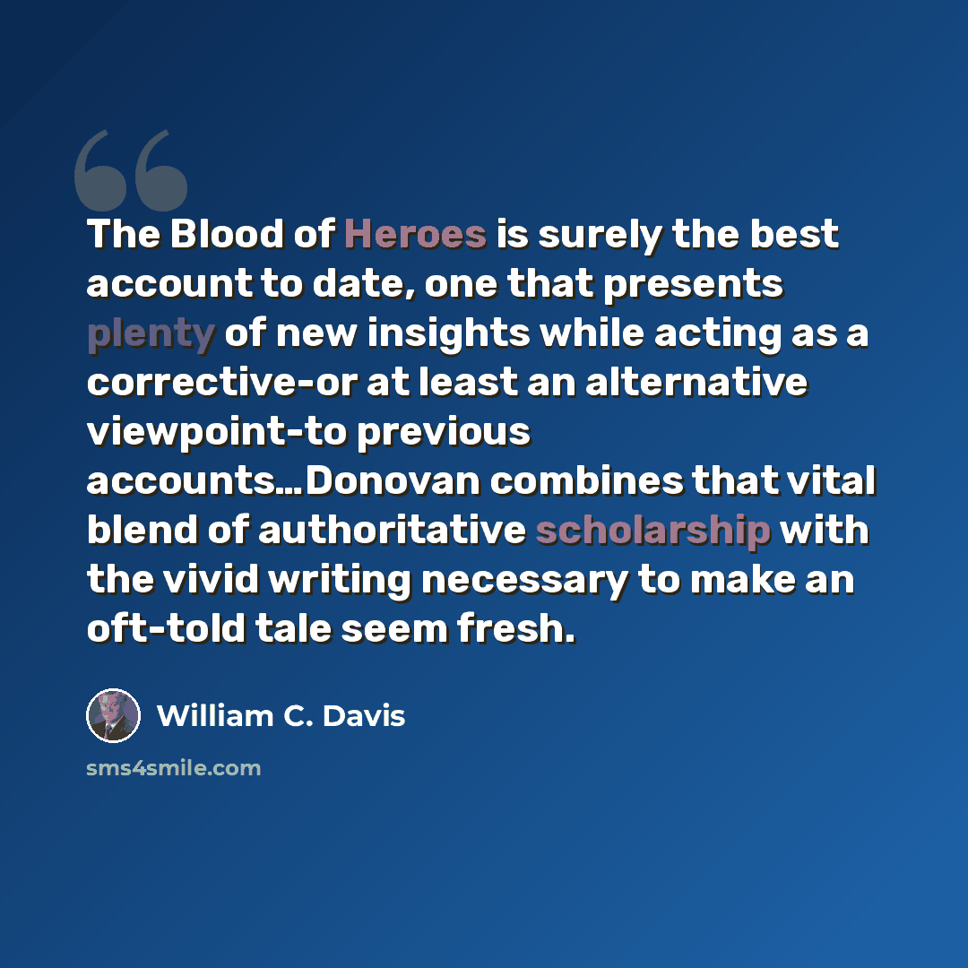 “The Blood of Heroes is surely the best account to date, one that presents plenty of new insights while acting as a corrective-or at least an alternative viewpoint-to previous accounts…Donovan combines that vital blend of authoritative scholarship with the vivid writing necessary to make an…” quote by William C. Davis