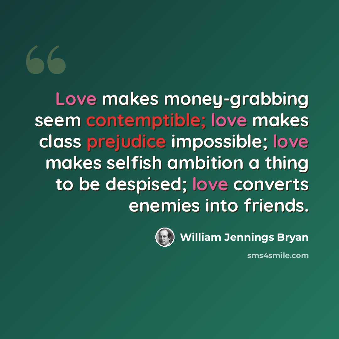 “Love makes money-grabbing seem contemptible; love makes class prejudice impossible; love makes selfish ambition a thing to be despised; love converts enemies into friends.” quote by William Jennings Bryan