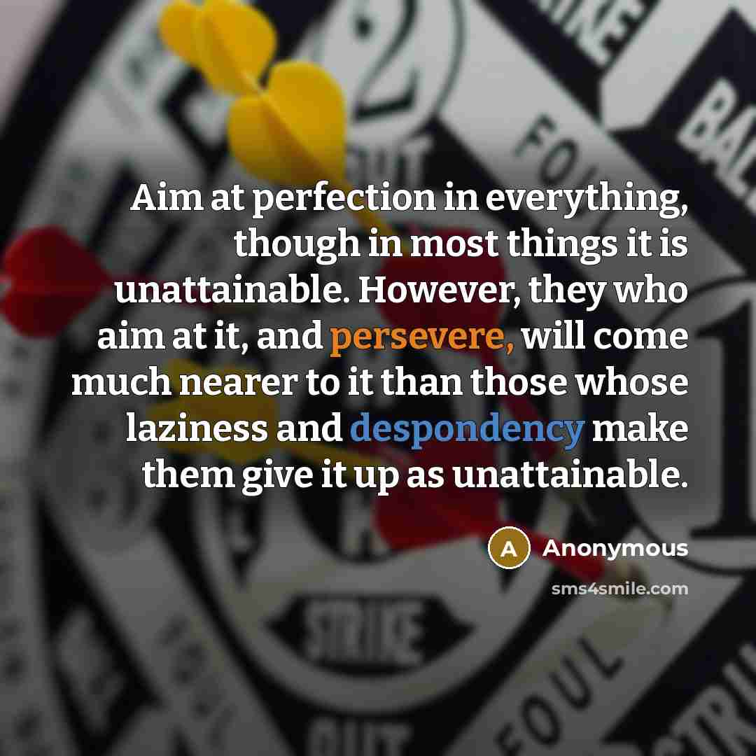 “Aim at perfection in everything, though in most things it is unattainable. However, they who aim at it, and persevere, will come much nearer to it than those whose laziness and despondency make them give it up as unattainable.” quote by Anonymous