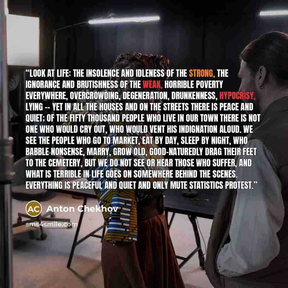 “Look at life: the insolence and idleness of the strong, the ignorance and brutishness of the weak, horrible poverty everywhere, overcrowding, degeneration, drunkenness, hypocrisy, lying -- yet in all the houses and on the streets there is peace and quiet; of the fifty thousand people who live in…” quote by Anton Chekhov