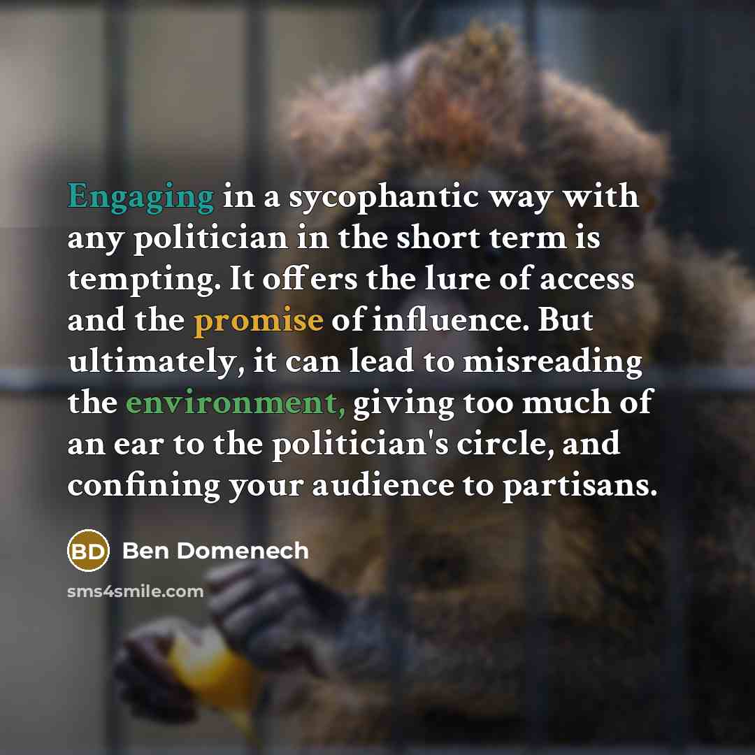 “Engaging in a sycophantic way with any politician in the short term is tempting. It offers the lure of access and the promise of influence. But ultimately, it can lead to misreading the environment, giving too much of an ear to the politician's circle, and confining your audience to partisans.” quote by Ben Domenech