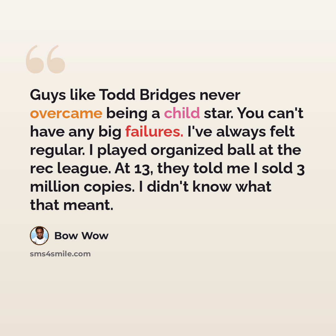 “Guys like Todd Bridges never overcame being a child star. You can't have any big failures. I've always felt regular. I played organized ball at the rec league. At 13, they told me I sold 3 million copies. I didn't know what that meant.” quote by Bow Wow