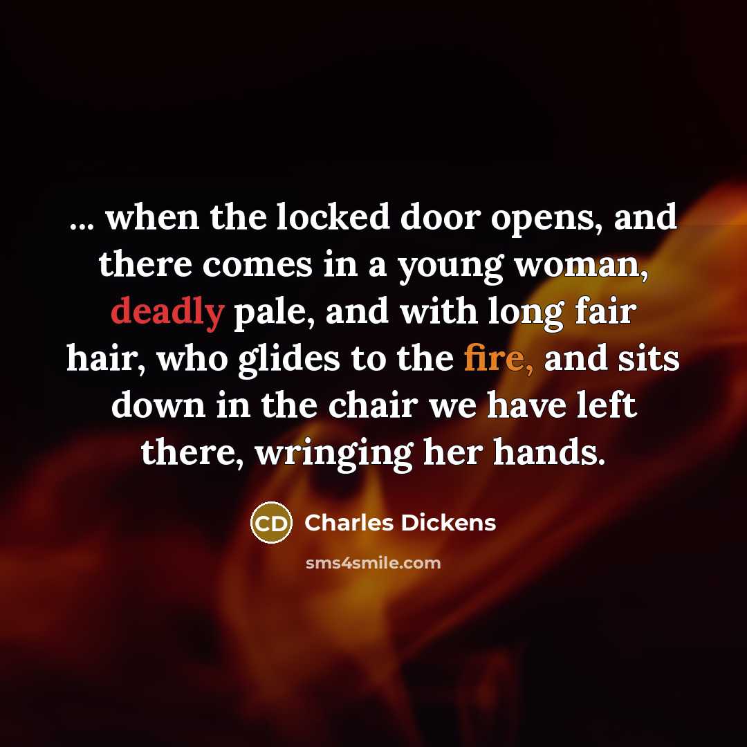 “... when the locked door opens, and there comes in a young woman, deadly pale, and with long fair hair, who glides to the fire, and sits down in the chair we have left there, wringing her hands.” quote by Charles Dickens