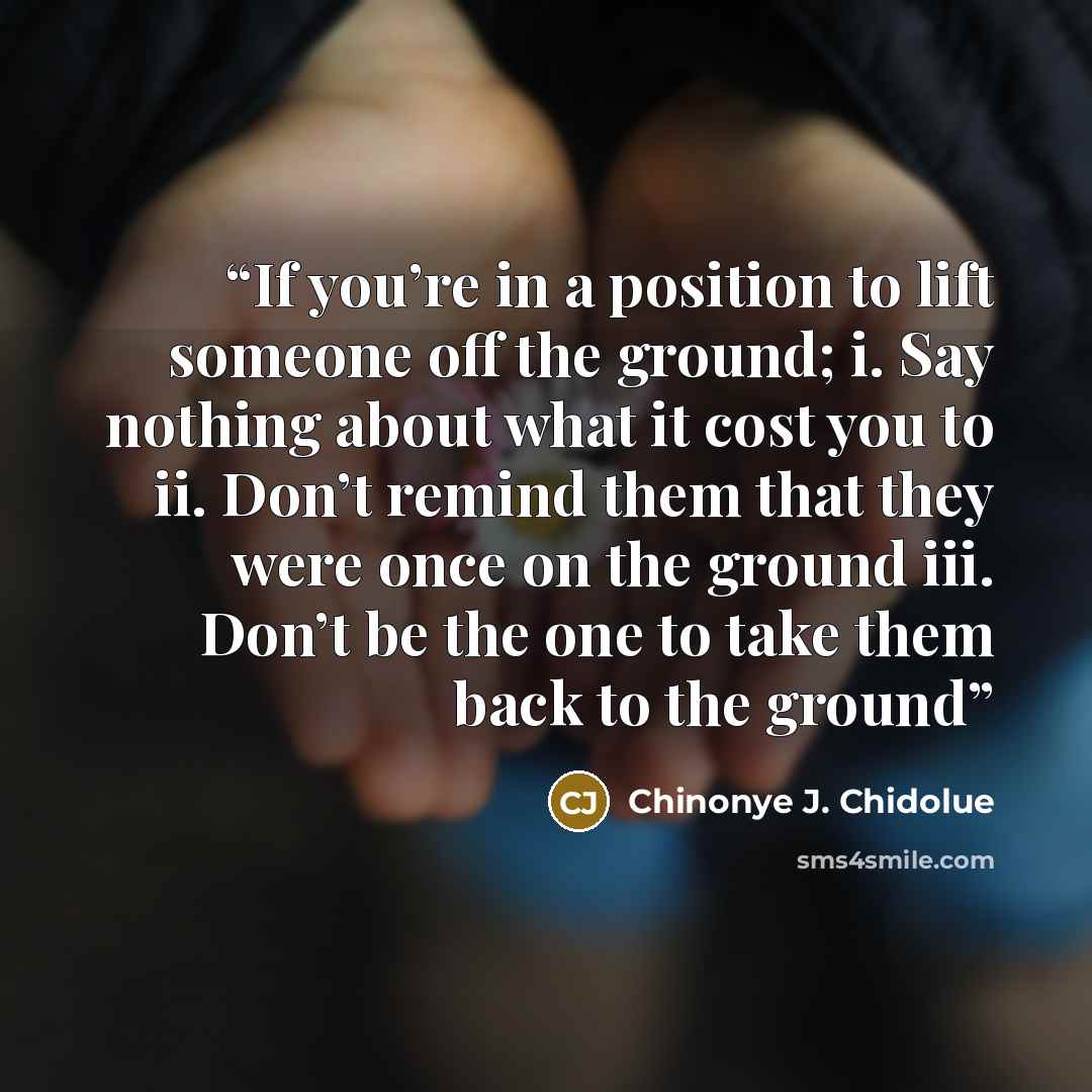 “If you’re in a position to lift someone off the ground; i. Say nothing about what it cost you to ii. Don’t remind them that they were once on the ground iii. Don’t be the one to take them back to the ground” quote by Chinonye J. Chidolue