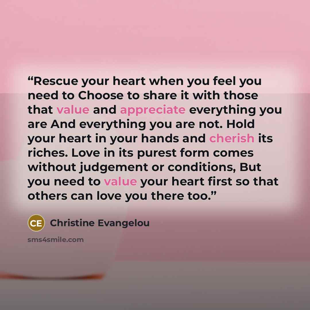 “Rescue your heart when you feel you need to Choose to share it with those that value and appreciate everything you are And everything you are not. Hold your heart in your hands and cherish its riches. Love in its purest form comes without judgement or conditions, But you need to value your heart…” quote by Christine Evangelou