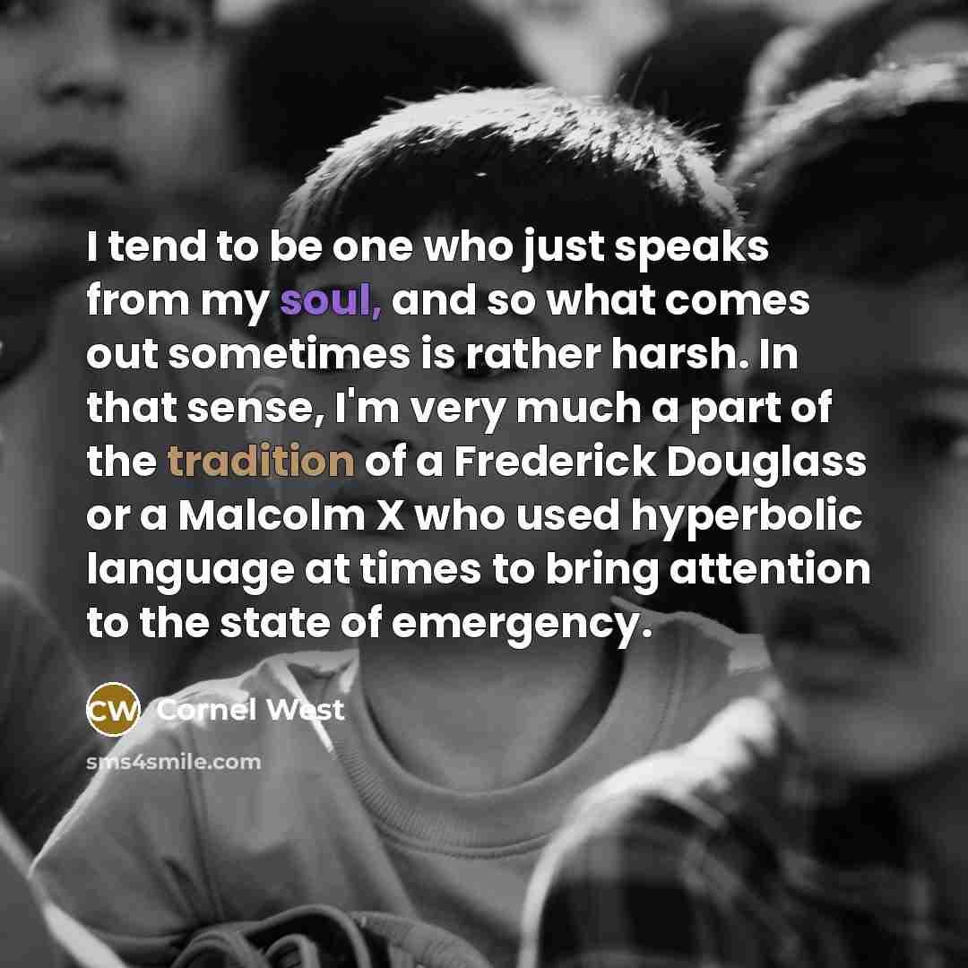 “I tend to be one who just speaks from my soul, and so what comes out sometimes is rather harsh. In that sense, I'm very much a part of the tradition of a Frederick Douglass or a Malcolm X who used hyperbolic language at times to bring attention to the state of emergency.” quote by Cornel West