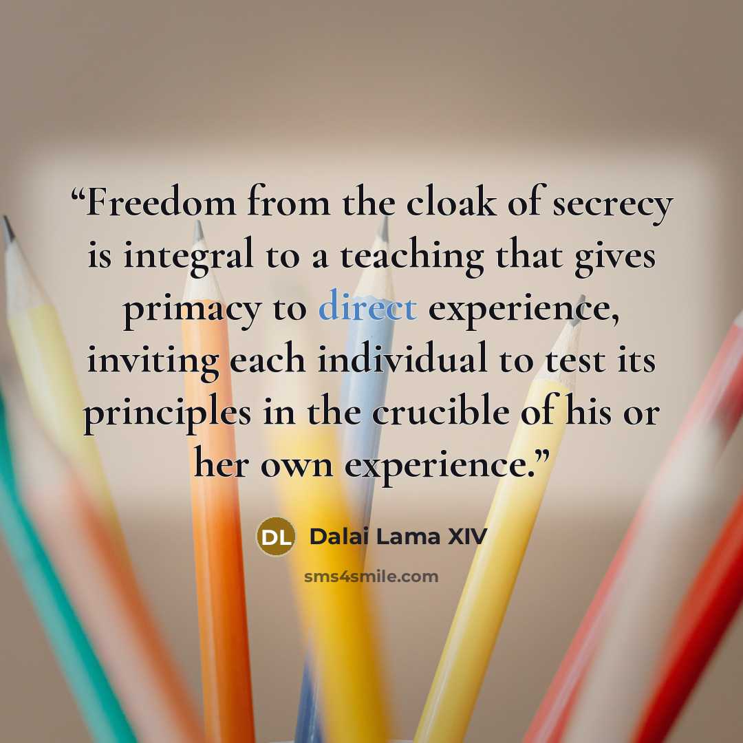 “Freedom from the cloak of secrecy is integral to a teaching that gives primacy to direct experience, inviting each individual to test its principles in the crucible of his or her own experience.” quote by Dalai Lama XIV