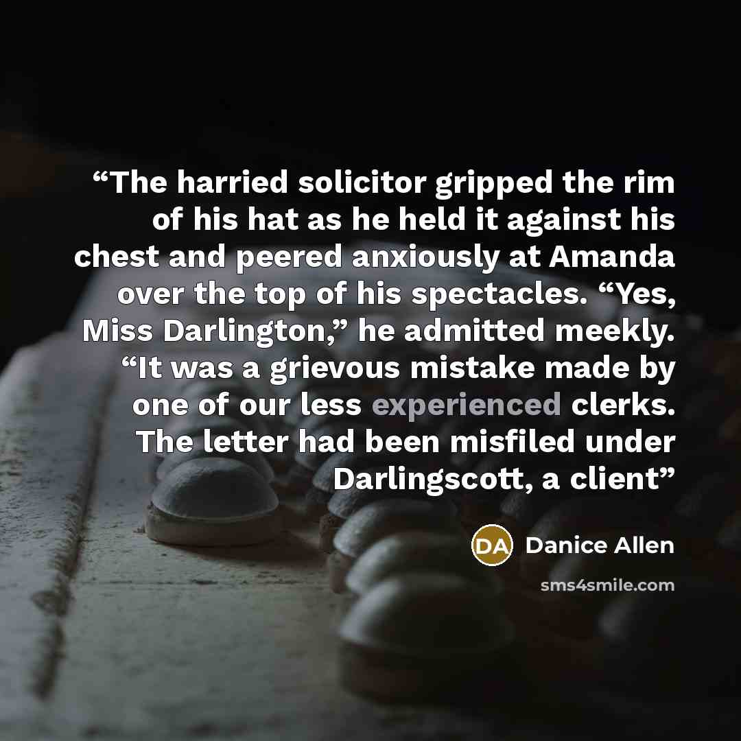 “The harried solicitor gripped the rim of his hat as he held it against his chest and peered anxiously at Amanda over the top of his spectacles. “Yes, Miss Darlington,” he admitted meekly. “It was a grievous mistake made by one of our less experienced clerks. The letter had been misfiled under…” quote by Danice Allen