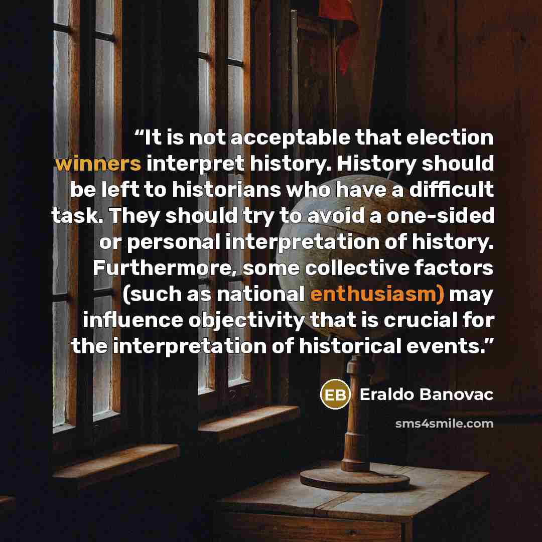 “It is not acceptable that election winners interpret history. History should be left to historians who have a difficult task. They should try to avoid a one-sided or personal interpretation of history. Furthermore, some collective factors (such as national enthusiasm) may influence objectivity…” quote by Eraldo Banovac