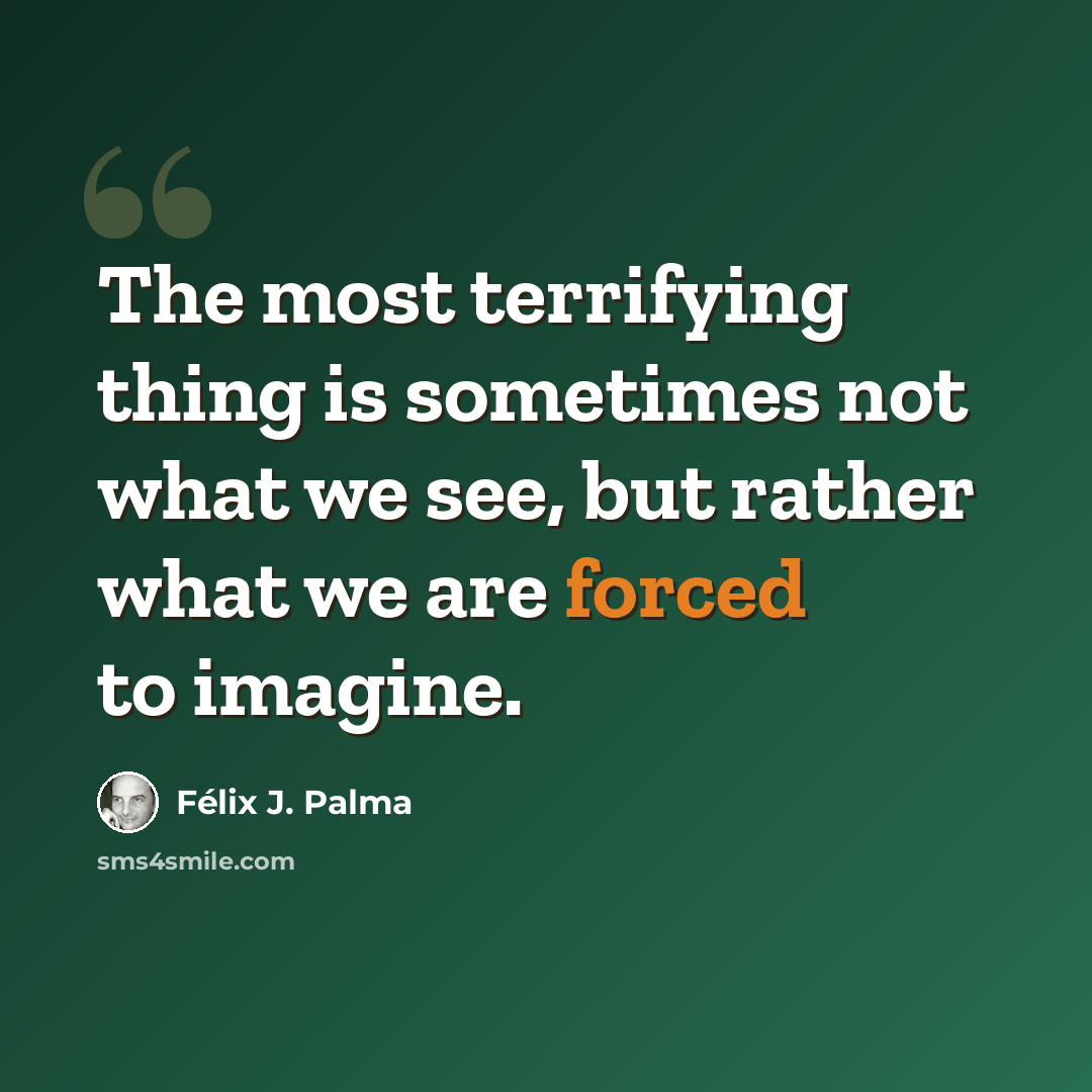 “The most terrifying thing is sometimes not what we see, but rather what we are forced to imagine.” quote by Félix J. Palma