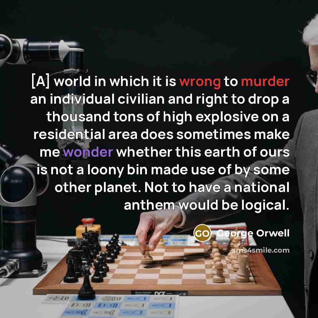 “[A] world in which it is wrong to murder an individual civilian and right to drop a thousand tons of high explosive on a residential area does sometimes make me wonder whether this earth of ours is not a loony bin made use of by some other planet. Not to have a national anthem would be logical.” quote by George Orwell
