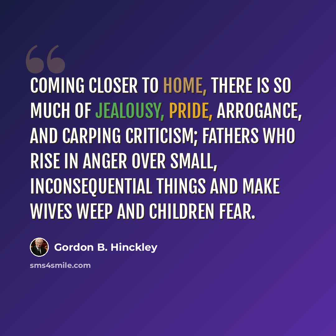 “Coming closer to home, there is so much of jealousy, pride, arrogance, and carping criticism; fathers who rise in anger over small, inconsequential things and make wives weep and children fear.” quote by Gordon B. Hinckley