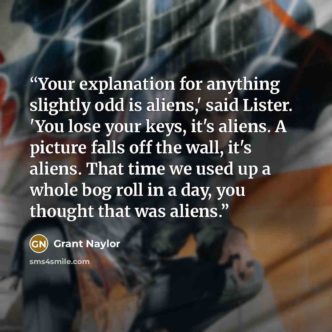 “Your explanation for anything slightly odd is aliens,' said Lister. 'You lose your keys, it's aliens. A picture falls off the wall, it's aliens. That time we used up a whole bog roll in a day, you thought that was aliens.” quote by Grant Naylor