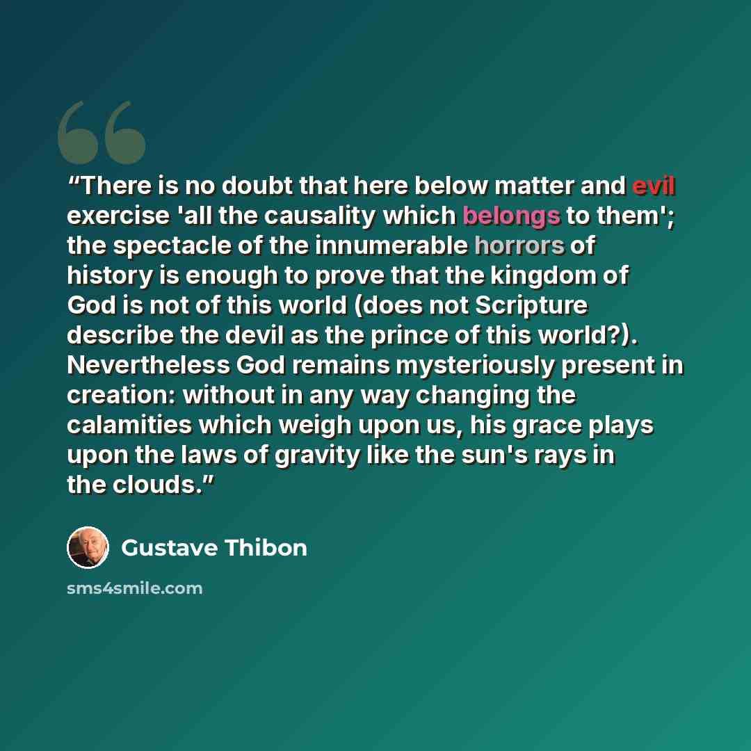 “There is no doubt that here below matter and evil exercise 'all the causality which belongs to them'; the spectacle of the innumerable horrors of history is enough to prove that the kingdom of God is not of this world (does not Scripture describe the devil as the prince of this world?)…” quote by Gustave Thibon
