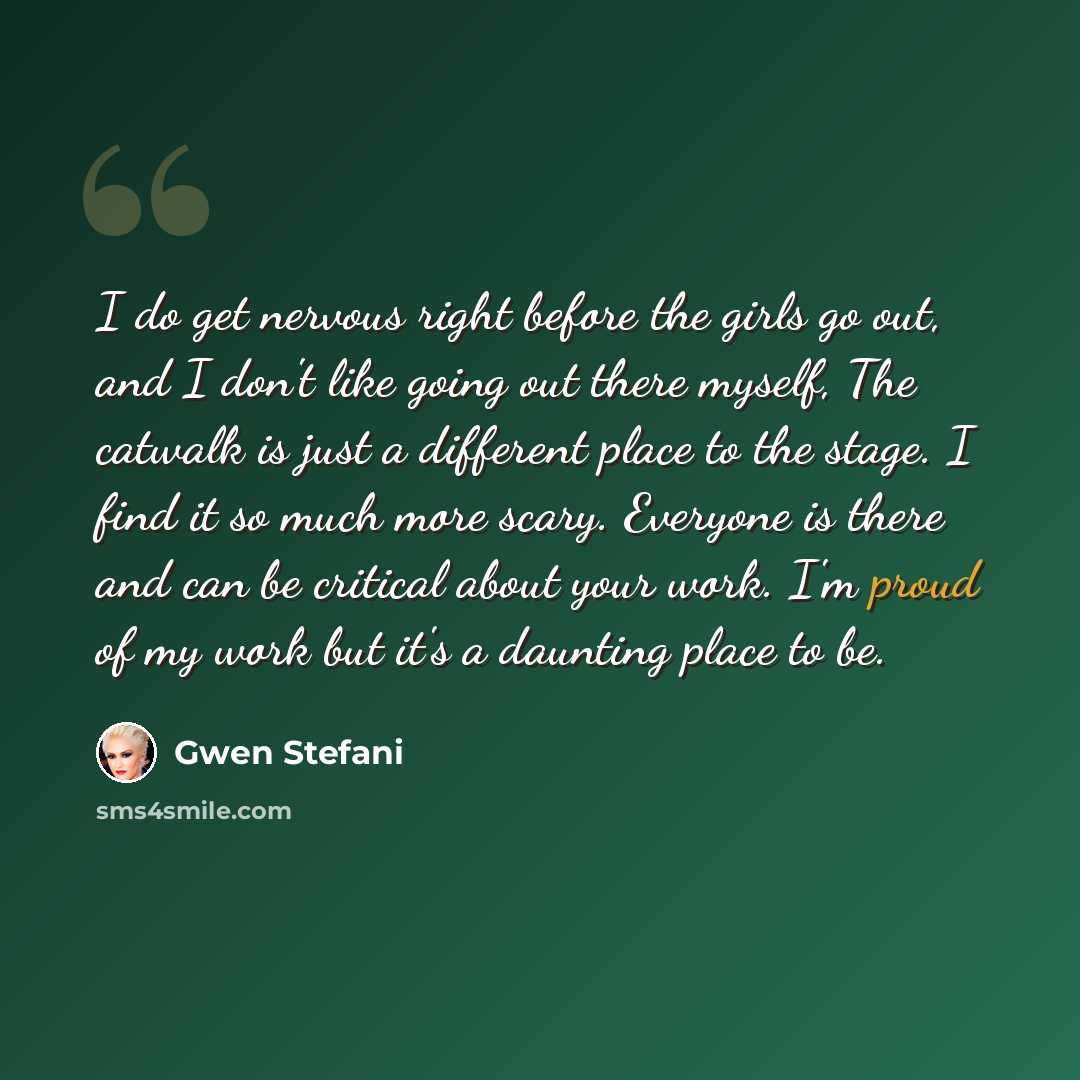 “I do get nervous right before the girls go out, and I don't like going out there myself, The catwalk is just a different place to the stage. I find it so much more scary. Everyone is there and can be critical about your work. I'm proud of my work but it's a daunting place to be.” quote by Gwen Stefani