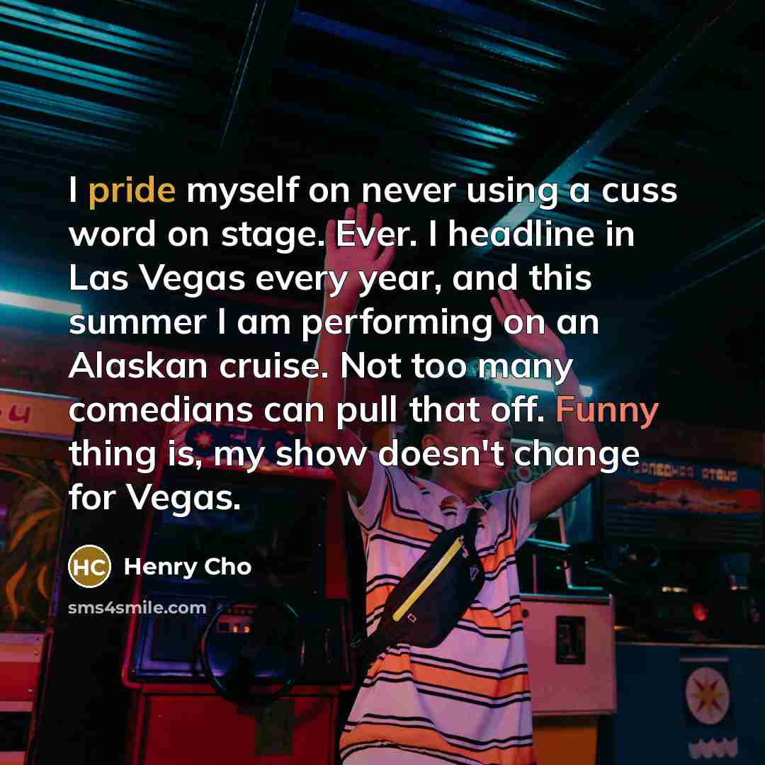 “I pride myself on never using a cuss word on stage. Ever. I headline in Las Vegas every year, and this summer I am performing on an Alaskan cruise. Not too many comedians can pull that off. Funny thing is, my show doesn't change for Vegas.” quote by Henry Cho