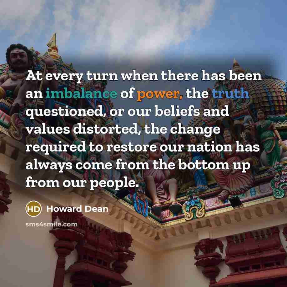 “At every turn when there has been an imbalance of power, the truth questioned, or our beliefs and values distorted, the change required to restore our nation has always come from the bottom up from our people.” quote by Howard Dean