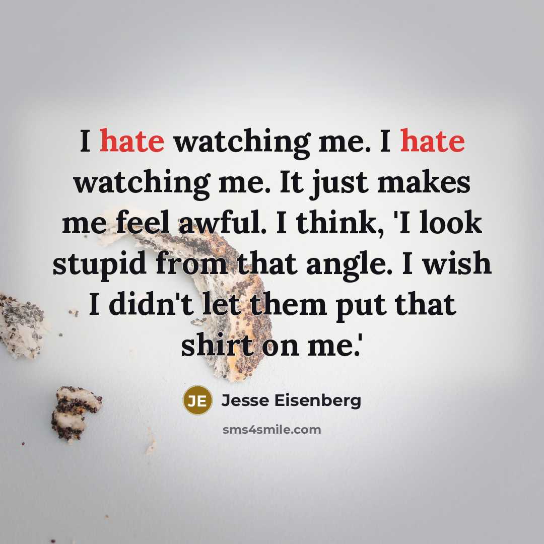 “I hate watching me. I hate watching me. It just makes me feel awful. I think, 'I look stupid from that angle. I wish I didn't let them put that shirt on me.'” quote by Jesse Eisenberg