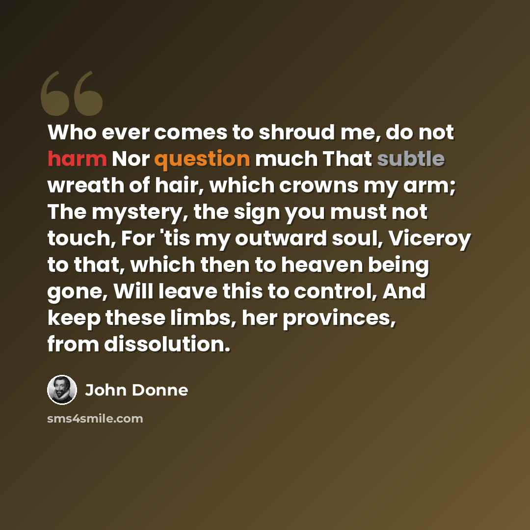 “Who ever comes to shroud me, do not harm Nor question much That subtle wreath of hair, which crowns my arm; The mystery, the sign you must not touch, For 'tis my outward soul, Viceroy to that, which then to heaven being gone, Will leave this to control, And keep these limbs, her provinces, from…” quote by John Donne