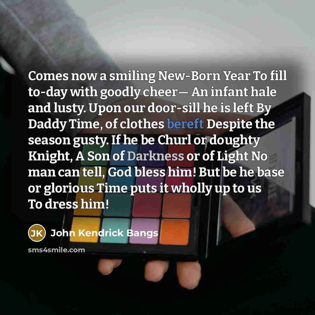 “Comes now a smiling New-Born Year To fill to-day with goodly cheer— An infant hale and lusty. Upon our door-sill he is left By Daddy Time, of clothes bereft Despite the season gusty. If he be Churl or doughty Knight, A Son of Darkness or of Light No man can tell, God bless him! But be he base or…” quote by John Kendrick Bangs