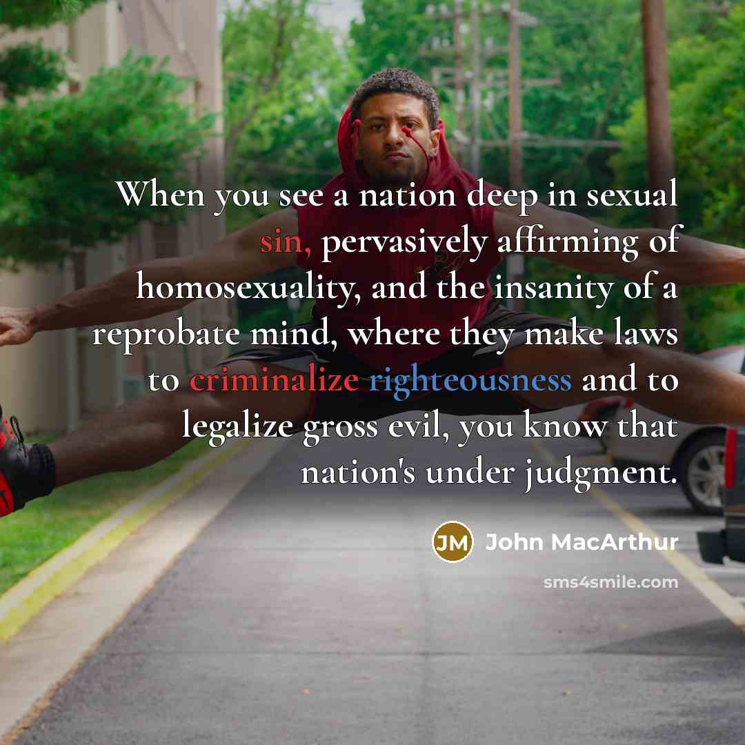“When you see a nation deep in sexual sin, pervasively affirming of homosexuality, and the insanity of a reprobate mind, where they make laws to criminalize righteousness and to legalize gross evil, you know that nation's under judgment.” quote by John MacArthur