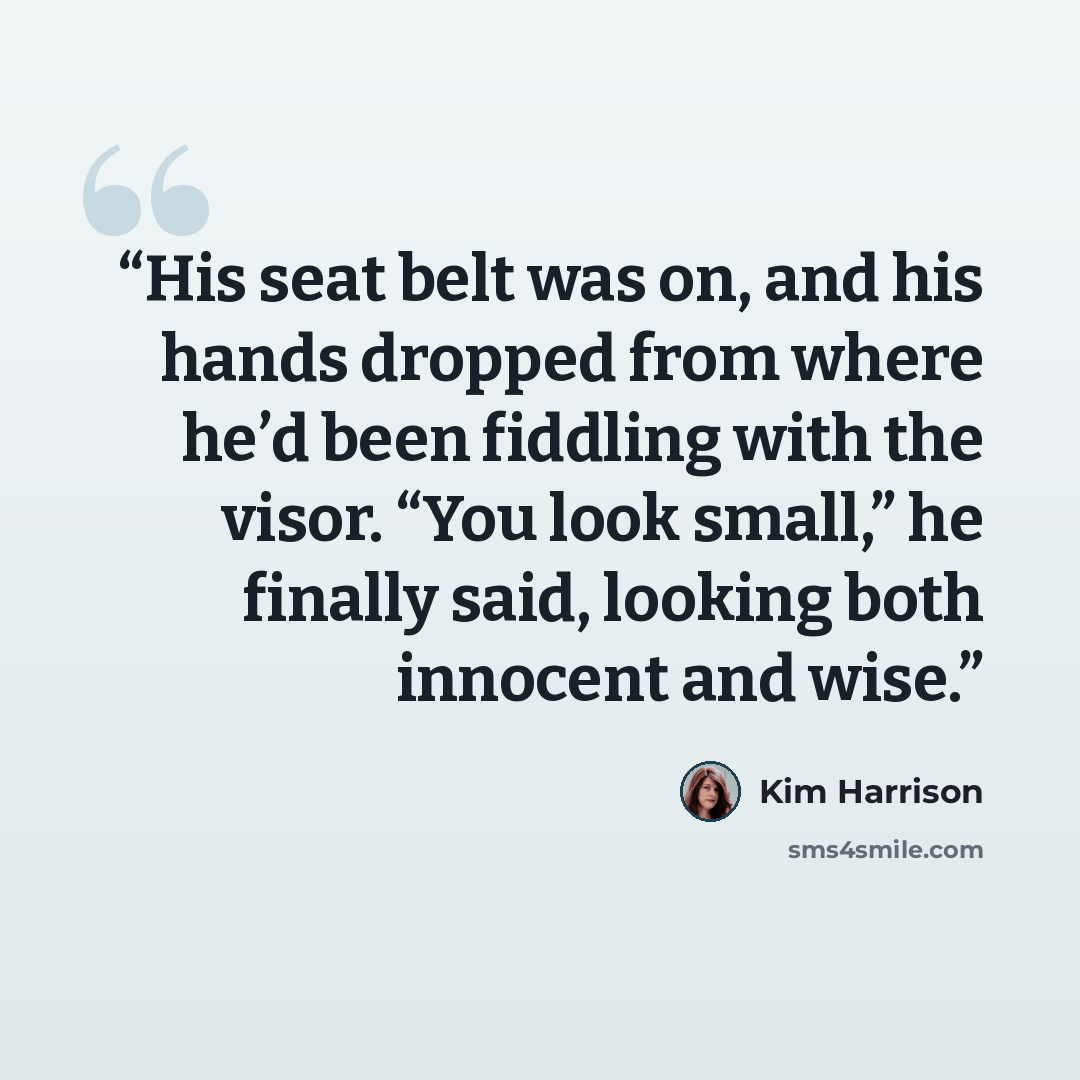 “His seat belt was on, and his hands dropped from where he’d been fiddling with the visor. “You look small,” he finally said, looking both innocent and wise.” quote by Kim Harrison