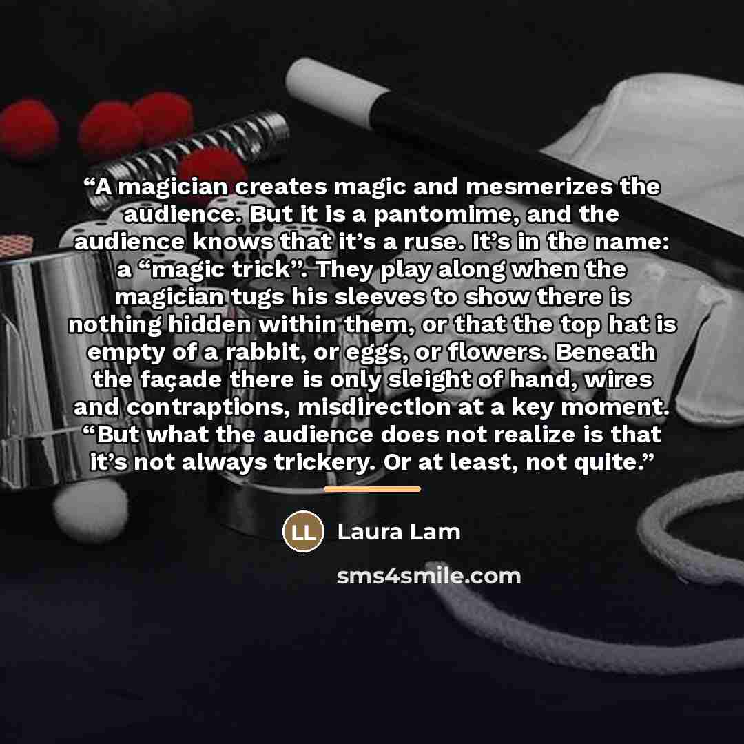 “A magician creates magic and mesmerizes the audience. But it is a pantomime, and the audience knows that it’s a ruse. It’s in the name: a “magic trick”. They play along when the magician tugs his sleeves to show there is nothing hidden within them, or that the top hat is empty of a rabbit, or…” quote by Laura Lam