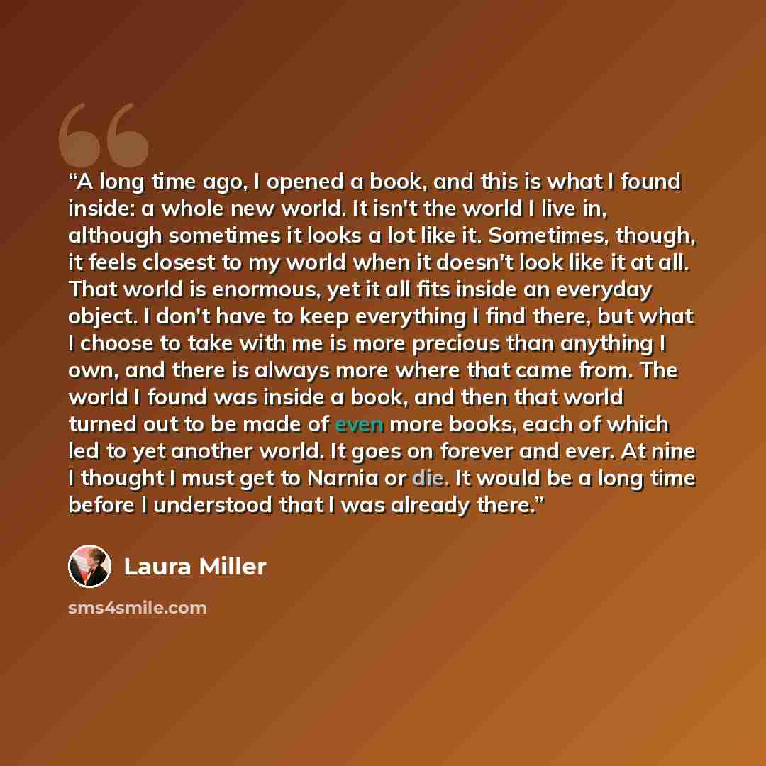 “A long time ago, I opened a book, and this is what I found inside: a whole new world. It isn't the world I live in, although sometimes it looks a lot like it. Sometimes, though, it feels closest to my world when it doesn't look like it at all. That world is enormous, yet it all fits inside an…” quote by Laura Miller