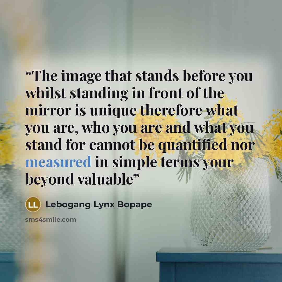 “The image that stands before you whilst standing in front of the mirror is unique therefore what you are, who you are and what you stand for cannot be quantified nor measured in simple terms your beyond valuable” quote by Lebogang Lynx Bopape