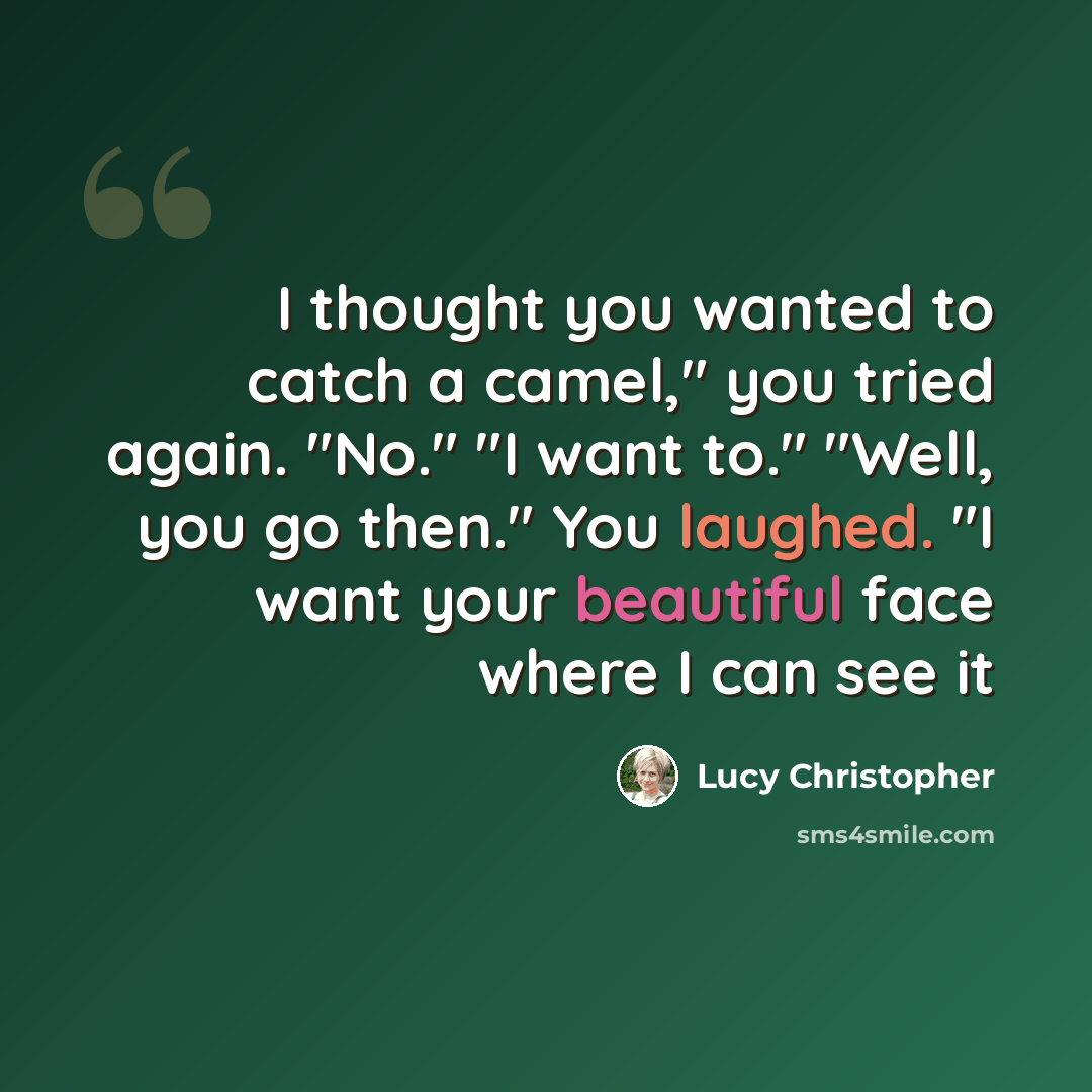 “I thought you wanted to catch a camel," you tried again. "No." "I want to." "Well, you go then." You laughed. "I want your beautiful face where I can see it” quote by Lucy Christopher
