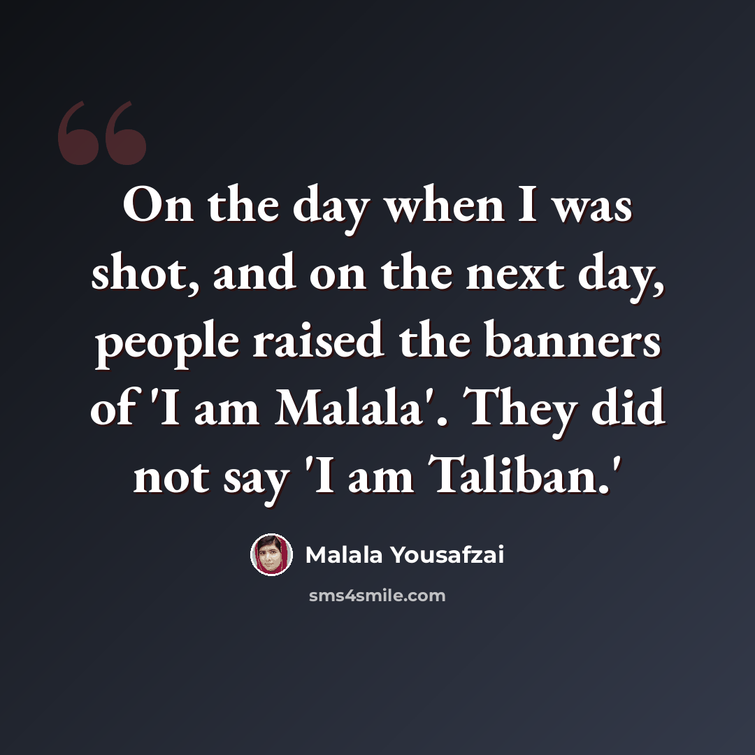 “On the day when I was shot, and on the next day, people raised the banners of 'I am Malala'. They did not say 'I am Taliban.'” quote by Malala Yousafzai