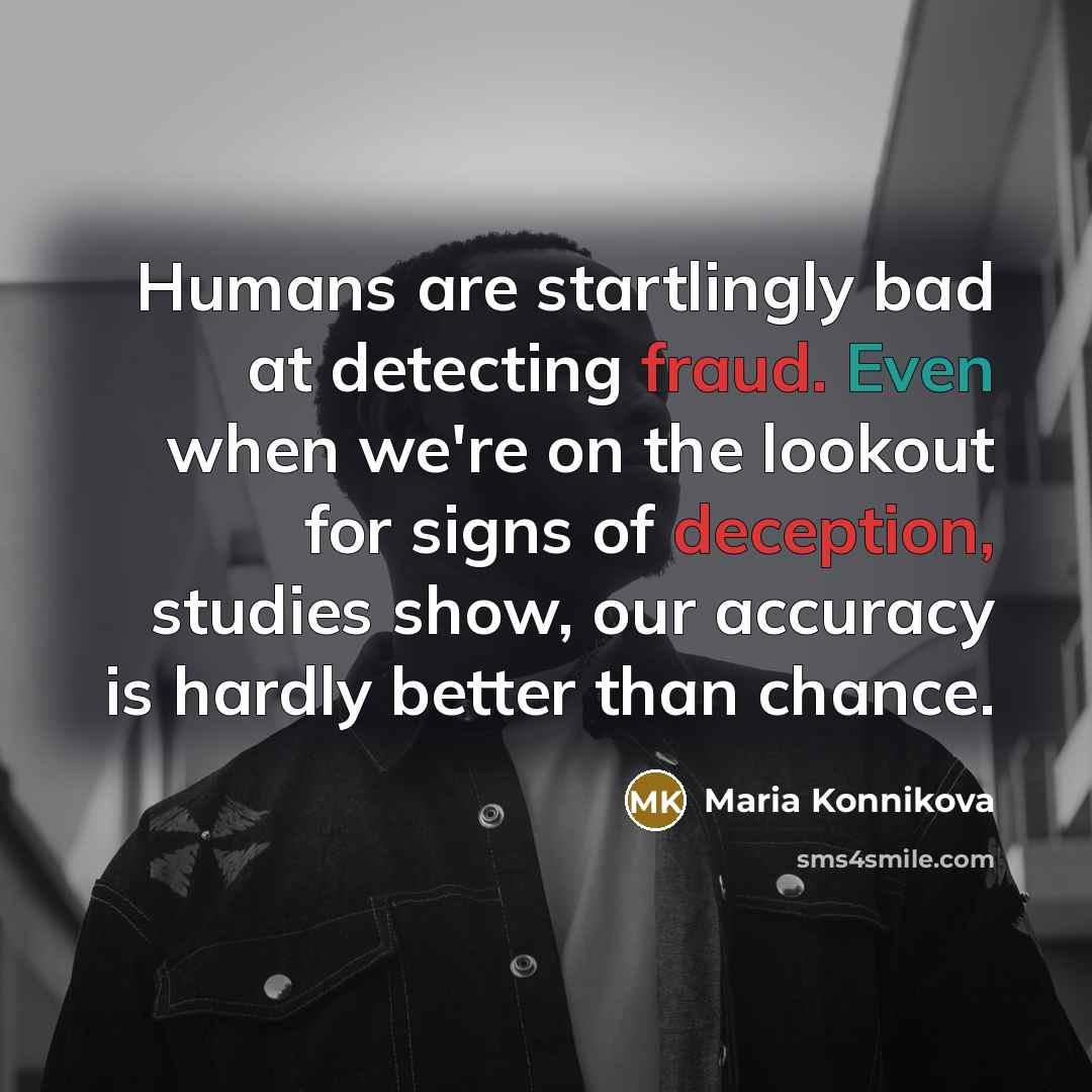 “Humans are startlingly bad at detecting fraud. Even when we're on the lookout for signs of deception, studies show, our accuracy is hardly better than chance.” quote by Maria Konnikova