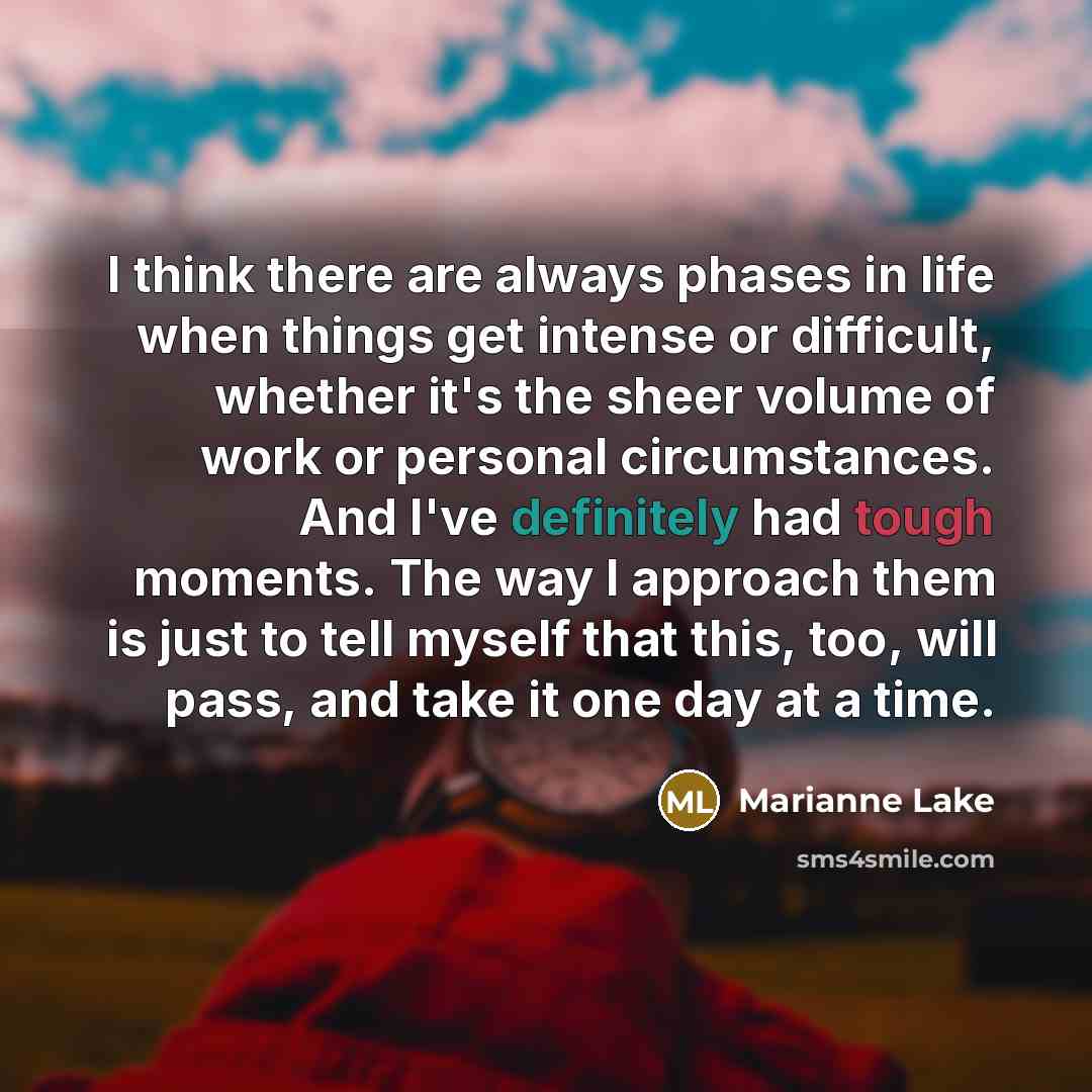 “I think there are always phases in life when things get intense or difficult, whether it's the sheer volume of work or personal circumstances. And I've definitely had tough moments. The way I approach them is just to tell myself that this, too, will pass, and take it one day at a time.” quote by Marianne Lake